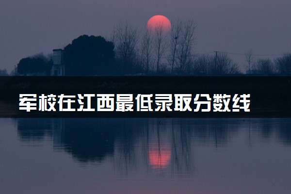 军校在江西最低录取分数线 2025考军校要多少分