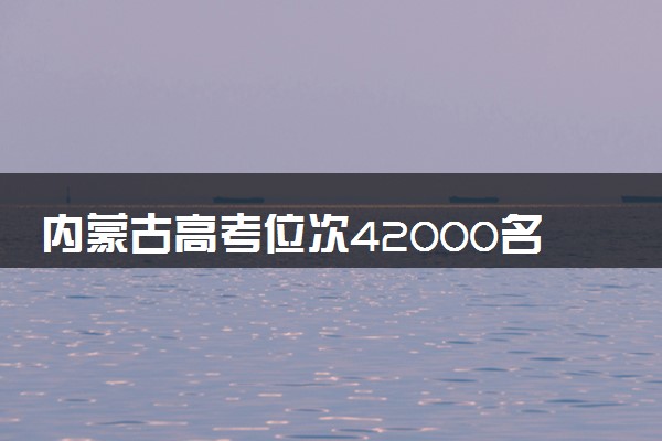 内蒙古高考位次42000名左右报什么大学好（2025年参考）