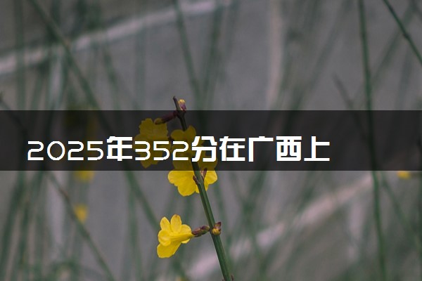 2025年352分在广西上什么大学好 近三年录取分数线是多少