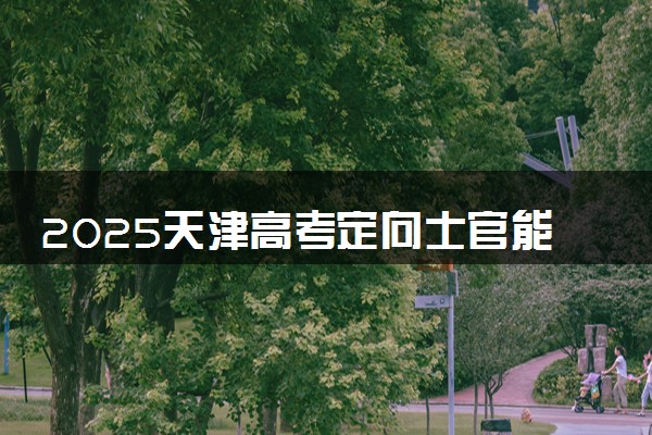 2025天津高考定向士官能填几个学校和专业 附志愿数量及填报规则