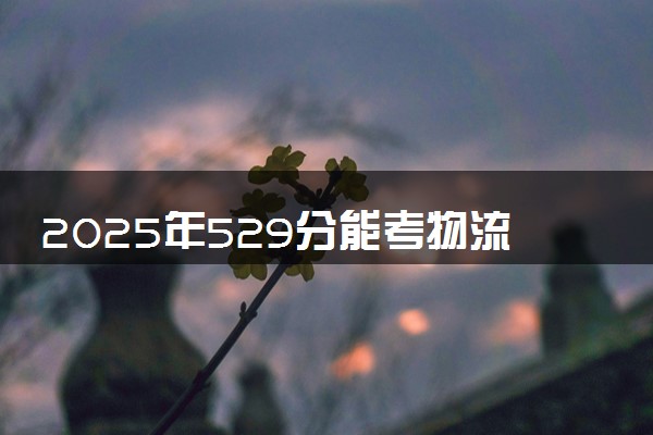 2025年529分能考物流管理专业吗 529分物流管理专业大学推荐