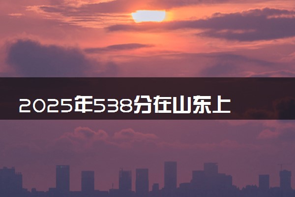 2025年538分在山东上什么大学好 近三年录取分数线是多少