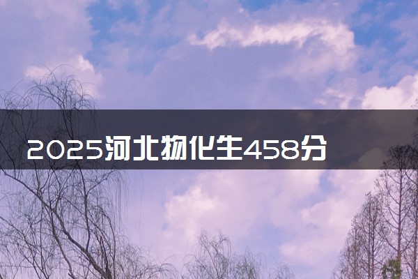 2025河北物化生458分左右能上什么大学 可以报考的院校名单