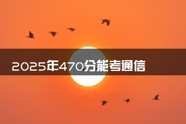 2025年470分能考通信工程专业吗 470分通信工程专业大学推荐