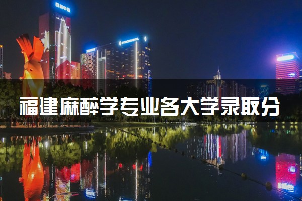 福建麻醉学专业各大学录取分数线：最低479分能上 开设院校及位次