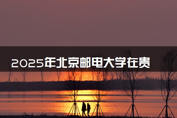2025年北京邮电大学在贵州招生代码及专业代码 北京邮电大学贵州代码是多少？怎么查询？