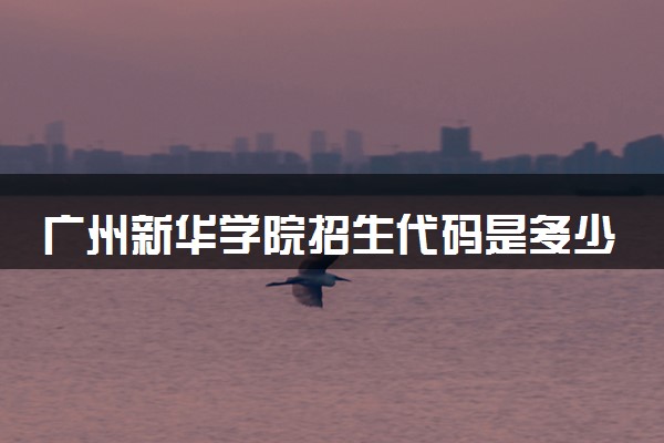 广州新华学院招生代码是多少 附专业代码对照表（2025参考）
