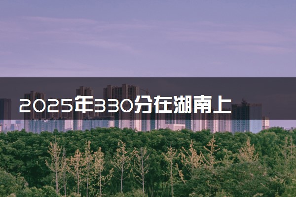 2025年330分在湖南上什么大学好 近三年录取分数线是多少
