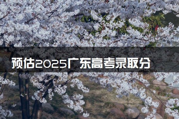 预估2025广东高考录取分数线 预计本专科分数线是多少