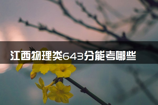 江西物理类643分能考哪些大学 2025考生稳上的大学名单