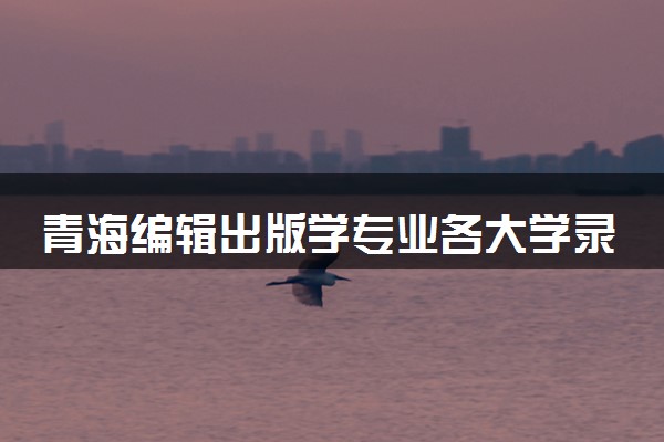 青海编辑出版学专业各大学录取分数线：最低430分能上 开设院校及位次