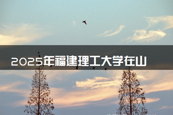2025年福建理工大学在山西招生代码及专业代码 福建理工大学山西代码是多少？怎么查询？