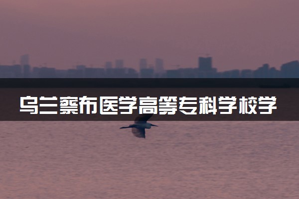 乌兰察布医学高等专科学校学费多少钱一年 各专业收费标准（2025年参考）