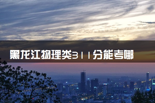 黑龙江物理类311分能考哪些大学 2025考生稳上的大学名单
