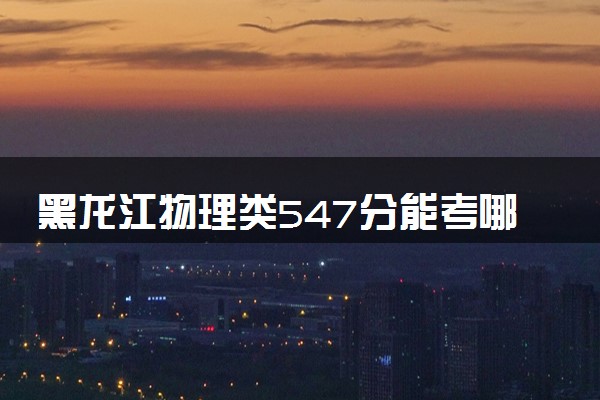 黑龙江物理类547分能考哪些大学 2025考生稳上的大学名单