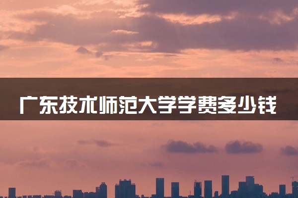 广东技术师范大学学费多少钱一年 各专业收费标准（2025年参考）