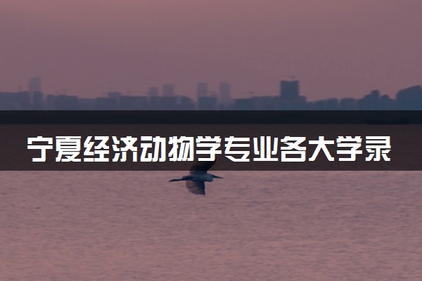 宁夏经济动物学专业各大学录取分数线：最低419分能上 开设院校及位次