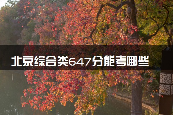 北京综合类647分能考哪些大学 2025考生稳上的大学名单