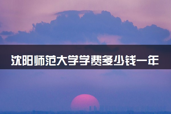 沈阳师范大学学费多少钱一年 各专业收费标准（2025年参考）