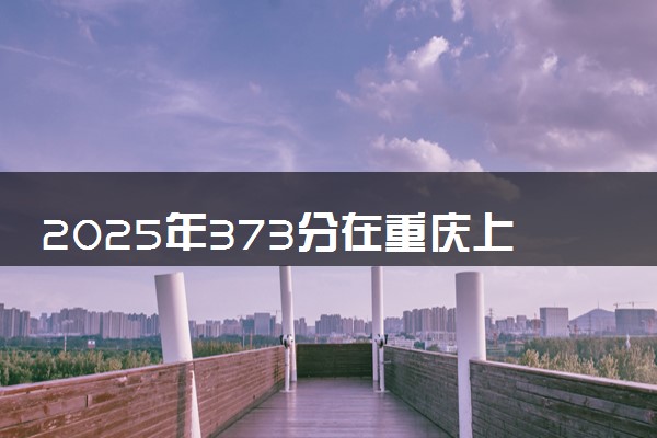 2025年373分在重庆上什么大学好 近三年录取分数线是多少