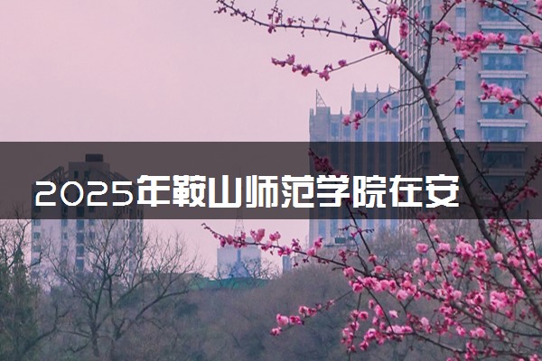 2025年鞍山师范学院在安徽招生代码：1007 专业代码及报考指南