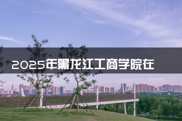 2025年黑龙江工商学院在吉林招生代码及专业代码 黑龙江工商学院吉林代码是多少？怎么查询？
