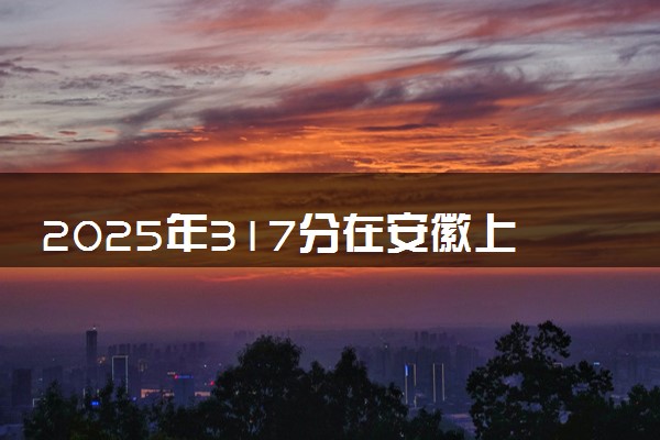 2025年317分在安徽上什么大学好 近三年录取分数线是多少