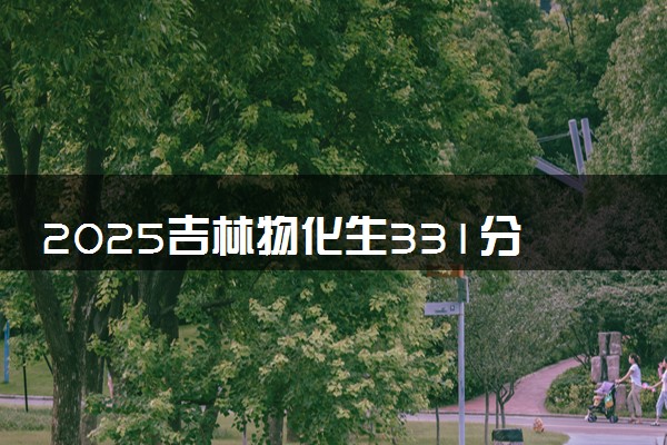 2025吉林物化生331分左右能上什么大学 可以报考的院校名单