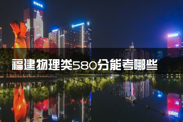 福建物理类580分能考哪些大学 2025考生稳上的大学名单