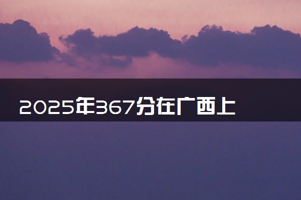 2025年367分在广西上什么大学好 近三年录取分数线是多少
