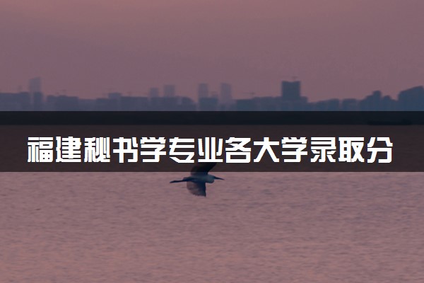 福建秘书学专业各大学录取分数线：最低481分能上 开设院校及位次