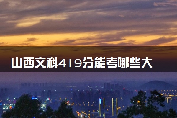 山西文科419分能考哪些大学 2025考生稳上的大学名单