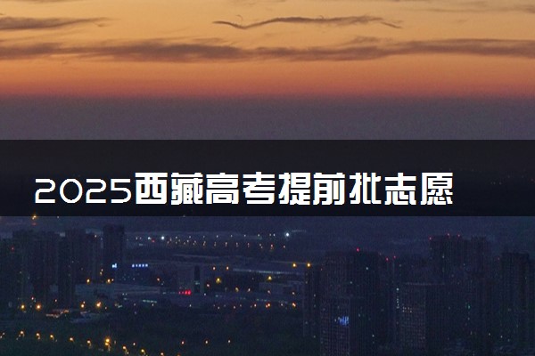 2025西藏高考提前批志愿填报时间及截止时间 附官网入口和填报指南