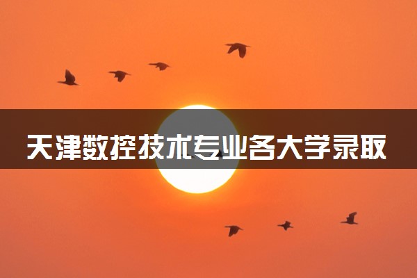 天津数控技术专业各大学录取分数线：最低178分能上 开设院校及位次