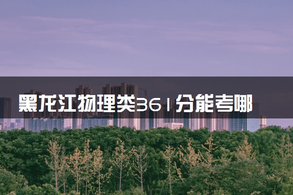 黑龙江物理类361分能考哪些大学 2025考生稳上的大学名单