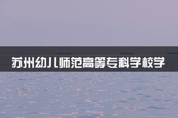 苏州幼儿师范高等专科学校学费多少钱一年 各专业收费标准（2025年参考）