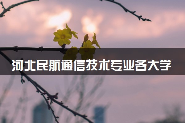 河北民航通信技术专业各大学录取分数线：最低381分能上 开设院校及位次