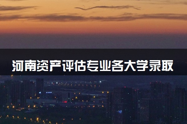 河南资产评估专业各大学录取分数线：最低405分能上 开设院校及位次