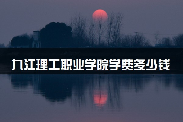 九江理工职业学院学费多少钱一年 各专业收费标准（2025年参考）