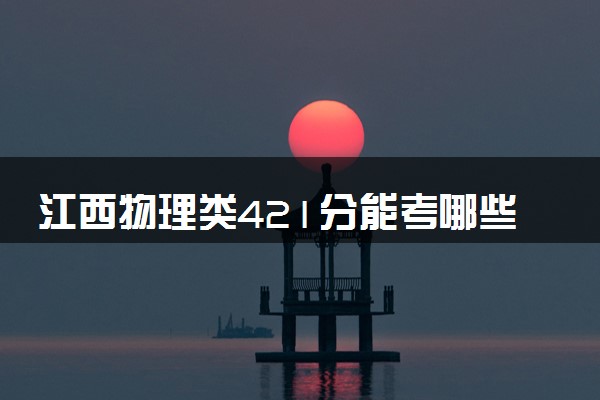江西物理类421分能考哪些大学 2025考生稳上的大学名单