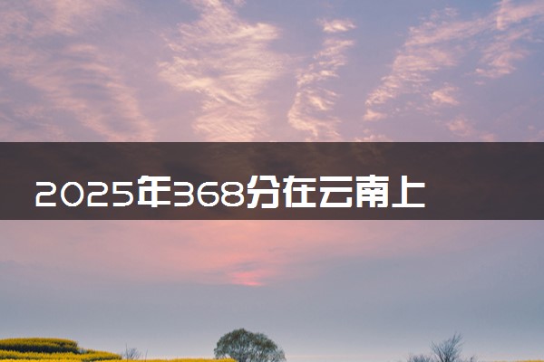 2025年368分在云南上什么大学好 近三年录取分数线是多少