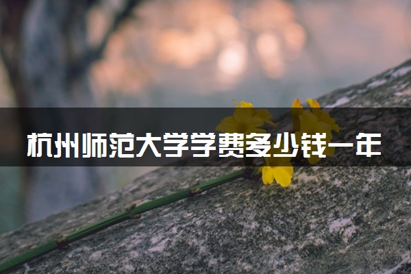 杭州师范大学学费多少钱一年 各专业收费标准（2025年参考）