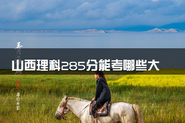 山西理科285分能考哪些大学 2025考生稳上的大学名单