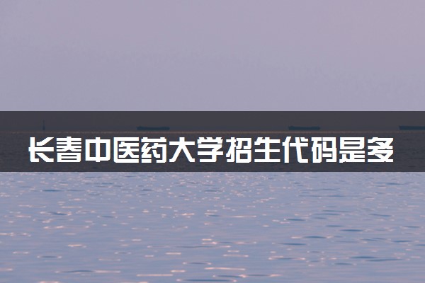 长春中医药大学招生代码是多少 附专业代码对照表（2025参考）