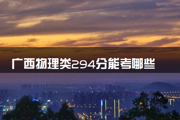 广西物理类294分能考哪些大学 2025考生稳上的大学名单