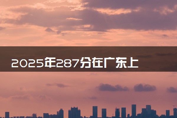 2025年287分在广东上什么大学好 近三年录取分数线是多少