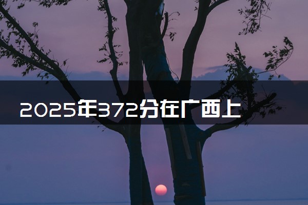 2025年372分在广西上什么大学好 近三年录取分数线是多少