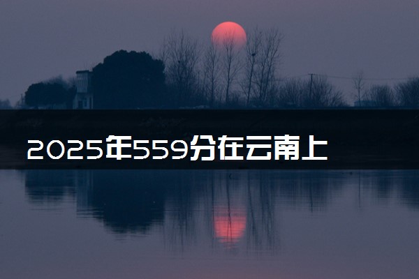 2025年559分在云南上什么大学好 近三年录取分数线是多少