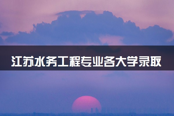 江苏水务工程专业各大学录取分数线：最低529分能上 开设院校及位次