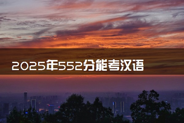 2025年552分能考汉语国际教育专业吗 552分汉语国际教育专业大学推荐